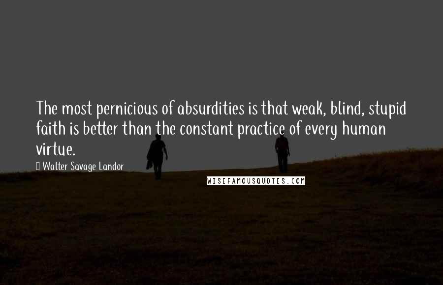 Walter Savage Landor Quotes: The most pernicious of absurdities is that weak, blind, stupid faith is better than the constant practice of every human virtue.