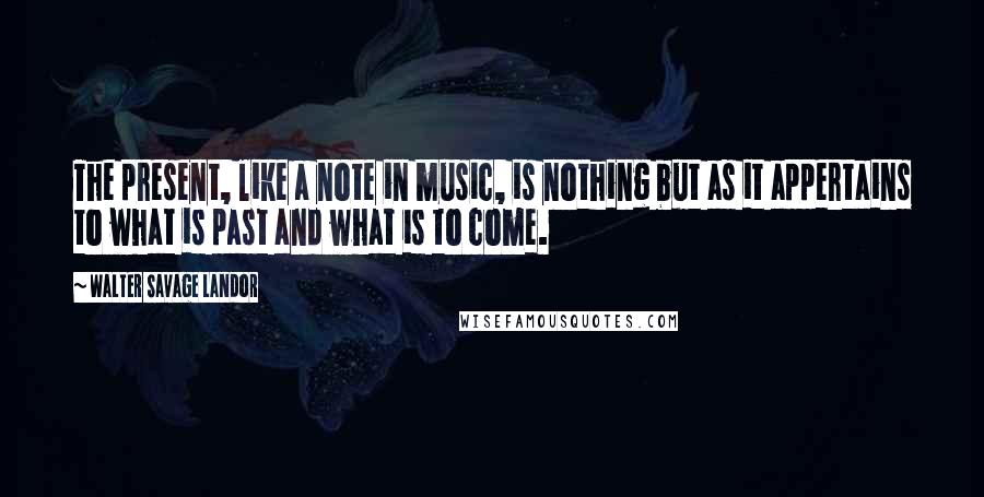 Walter Savage Landor Quotes: The present, like a note in music, is nothing but as it appertains to what is past and what is to come.