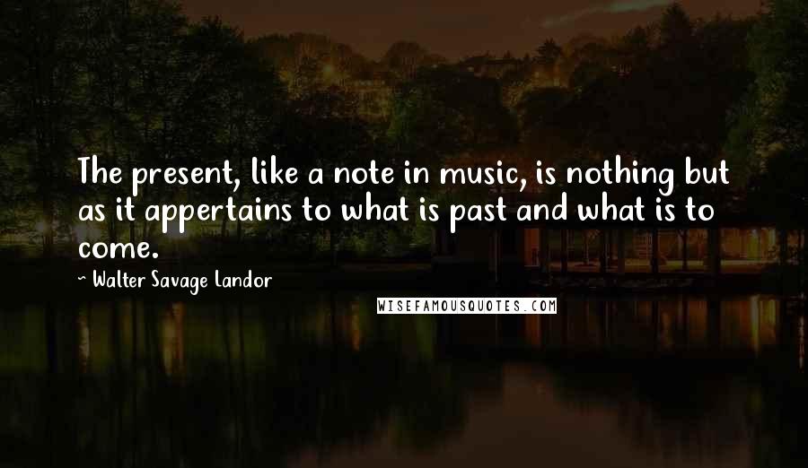 Walter Savage Landor Quotes: The present, like a note in music, is nothing but as it appertains to what is past and what is to come.