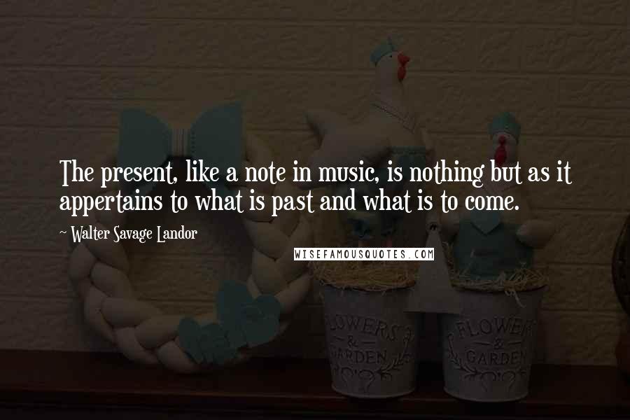 Walter Savage Landor Quotes: The present, like a note in music, is nothing but as it appertains to what is past and what is to come.
