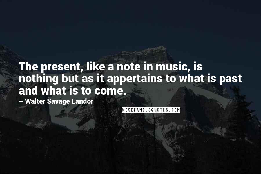 Walter Savage Landor Quotes: The present, like a note in music, is nothing but as it appertains to what is past and what is to come.