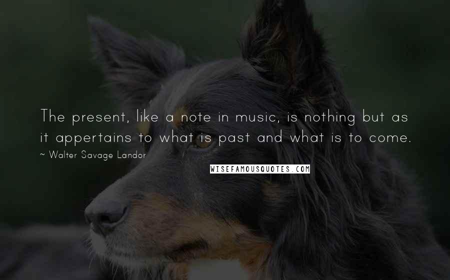 Walter Savage Landor Quotes: The present, like a note in music, is nothing but as it appertains to what is past and what is to come.