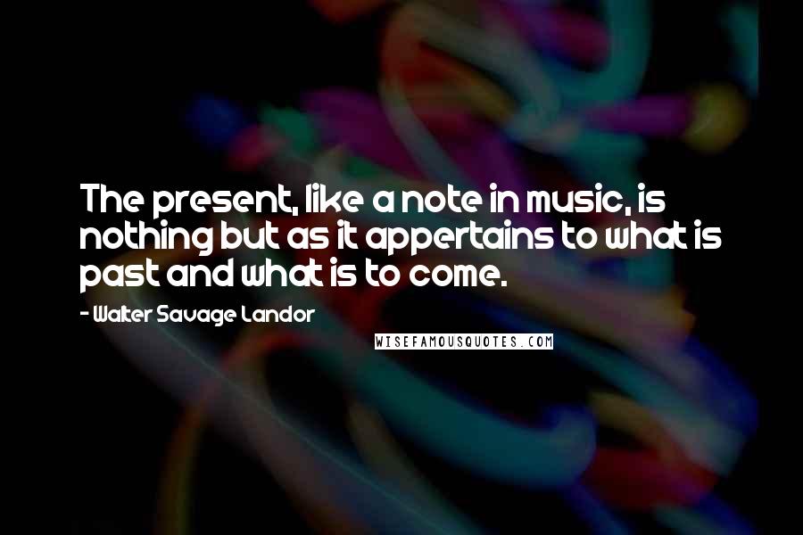 Walter Savage Landor Quotes: The present, like a note in music, is nothing but as it appertains to what is past and what is to come.