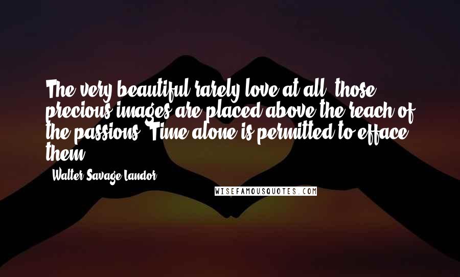 Walter Savage Landor Quotes: The very beautiful rarely love at all; those precious images are placed above the reach of the passions: Time alone is permitted to efface them.