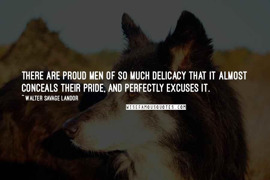 Walter Savage Landor Quotes: There are proud men of so much delicacy that it almost conceals their pride, and perfectly excuses it.