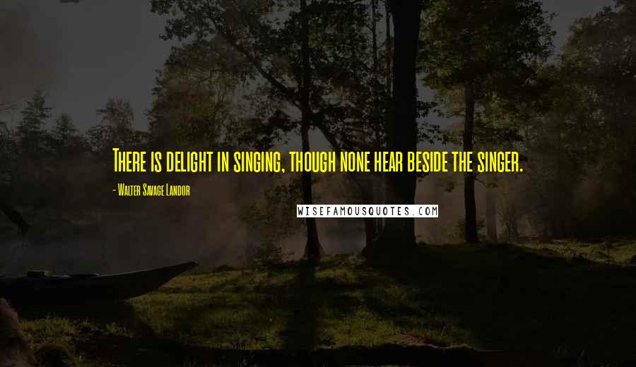 Walter Savage Landor Quotes: There is delight in singing, though none hear beside the singer.