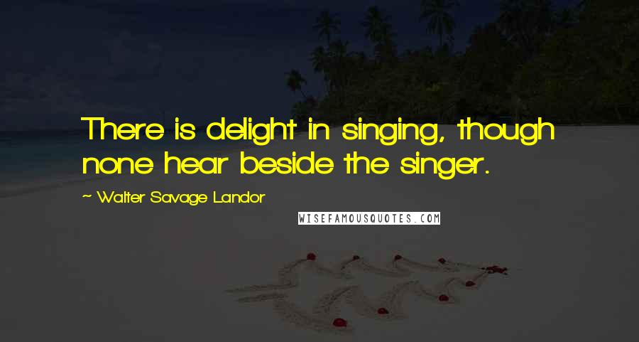 Walter Savage Landor Quotes: There is delight in singing, though none hear beside the singer.