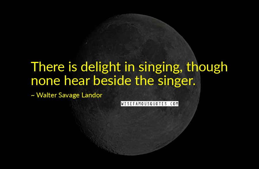 Walter Savage Landor Quotes: There is delight in singing, though none hear beside the singer.