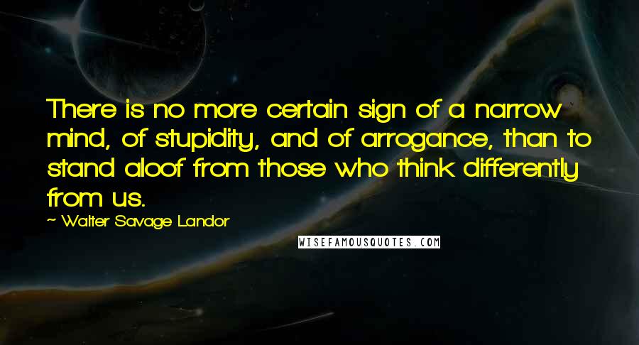 Walter Savage Landor Quotes: There is no more certain sign of a narrow mind, of stupidity, and of arrogance, than to stand aloof from those who think differently from us.