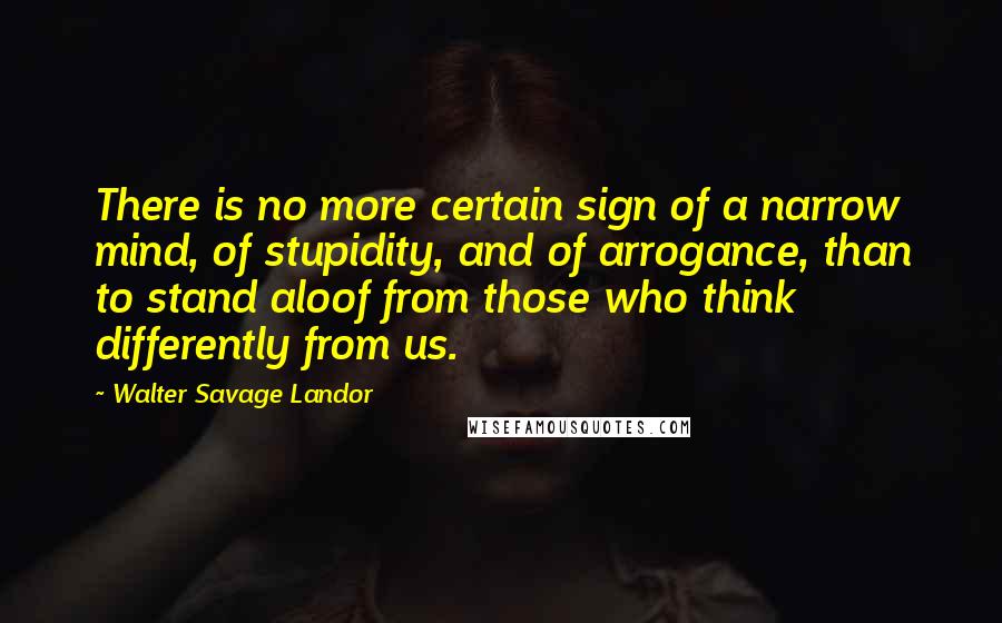 Walter Savage Landor Quotes: There is no more certain sign of a narrow mind, of stupidity, and of arrogance, than to stand aloof from those who think differently from us.