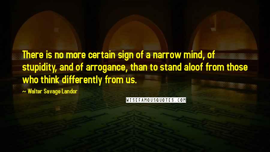 Walter Savage Landor Quotes: There is no more certain sign of a narrow mind, of stupidity, and of arrogance, than to stand aloof from those who think differently from us.