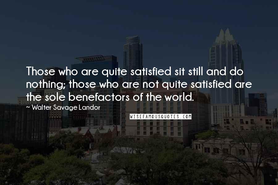 Walter Savage Landor Quotes: Those who are quite satisfied sit still and do nothing; those who are not quite satisfied are the sole benefactors of the world.