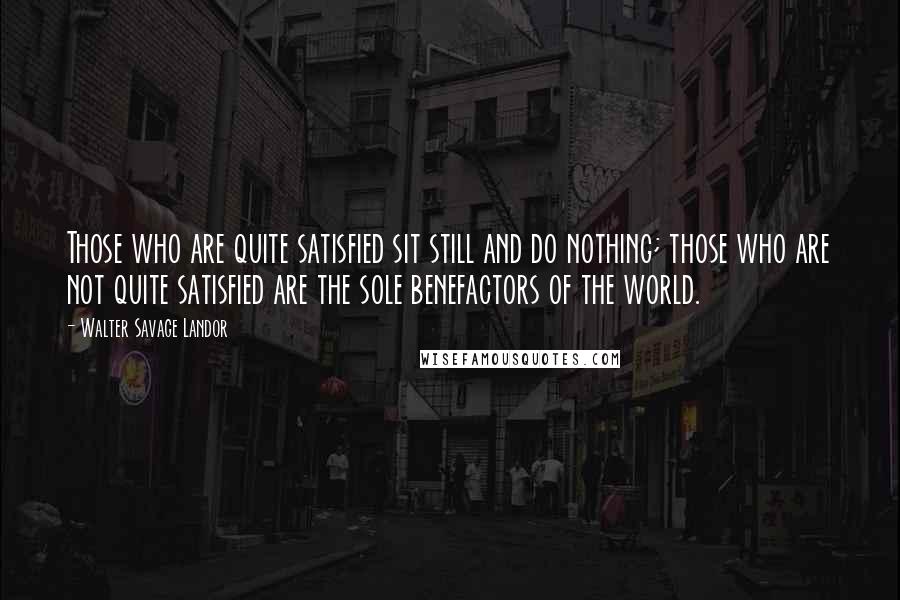 Walter Savage Landor Quotes: Those who are quite satisfied sit still and do nothing; those who are not quite satisfied are the sole benefactors of the world.