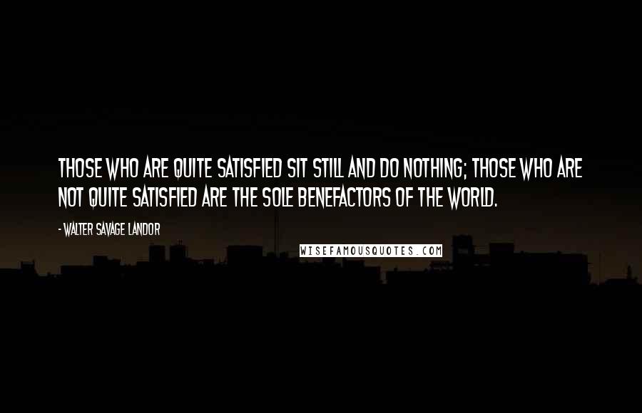 Walter Savage Landor Quotes: Those who are quite satisfied sit still and do nothing; those who are not quite satisfied are the sole benefactors of the world.