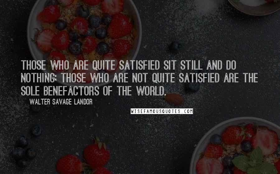 Walter Savage Landor Quotes: Those who are quite satisfied sit still and do nothing; those who are not quite satisfied are the sole benefactors of the world.