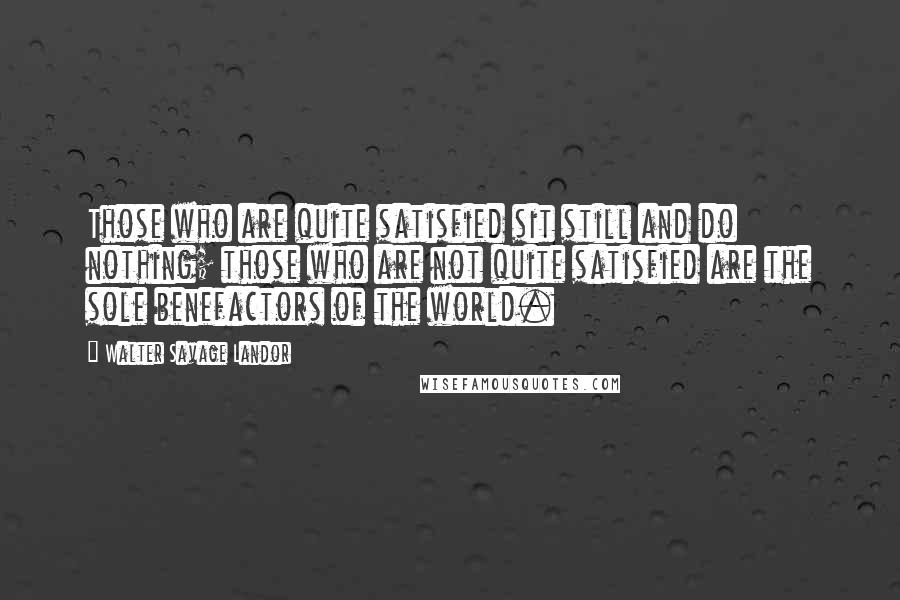 Walter Savage Landor Quotes: Those who are quite satisfied sit still and do nothing; those who are not quite satisfied are the sole benefactors of the world.