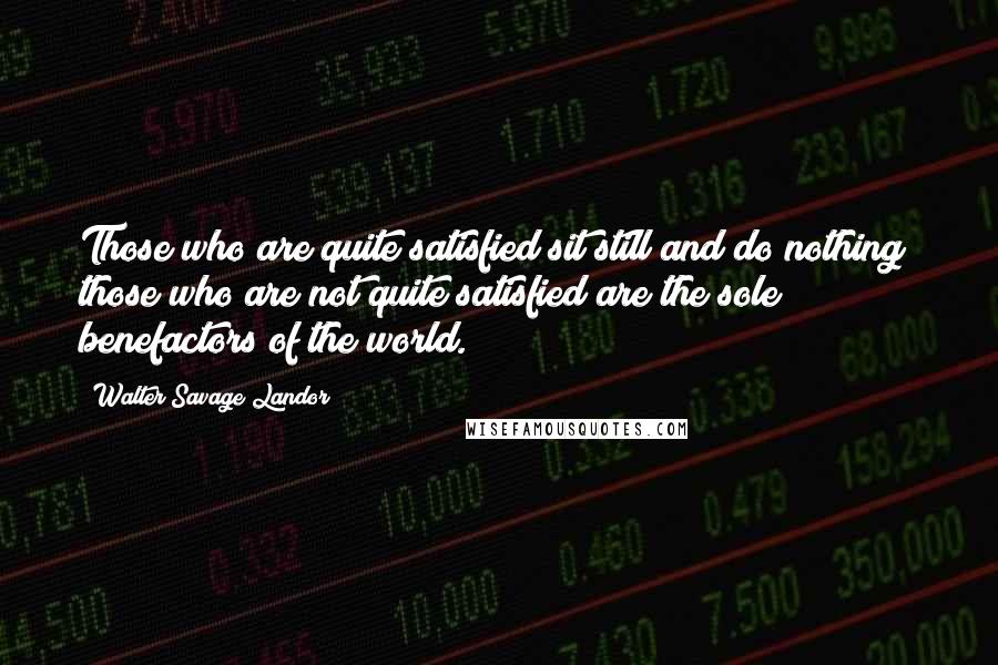 Walter Savage Landor Quotes: Those who are quite satisfied sit still and do nothing; those who are not quite satisfied are the sole benefactors of the world.