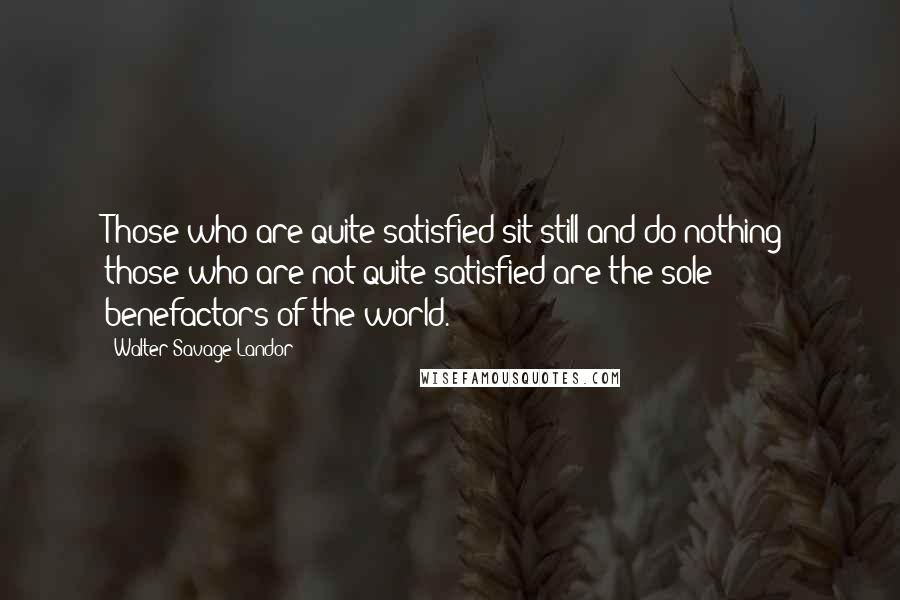 Walter Savage Landor Quotes: Those who are quite satisfied sit still and do nothing; those who are not quite satisfied are the sole benefactors of the world.