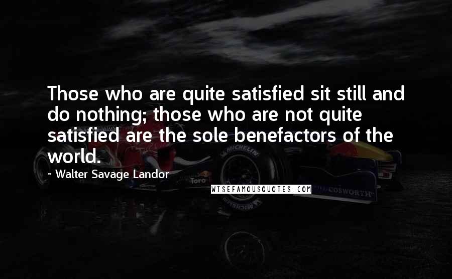 Walter Savage Landor Quotes: Those who are quite satisfied sit still and do nothing; those who are not quite satisfied are the sole benefactors of the world.