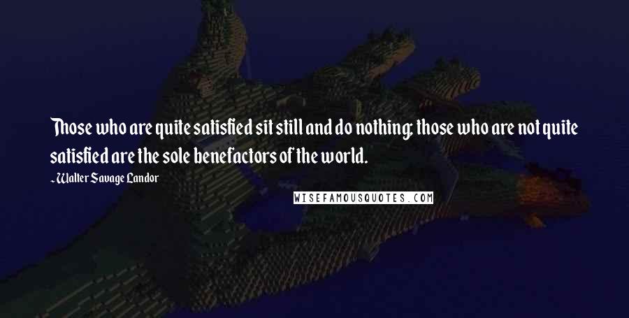 Walter Savage Landor Quotes: Those who are quite satisfied sit still and do nothing; those who are not quite satisfied are the sole benefactors of the world.