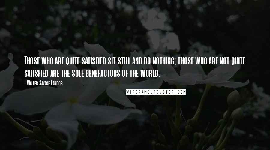 Walter Savage Landor Quotes: Those who are quite satisfied sit still and do nothing; those who are not quite satisfied are the sole benefactors of the world.