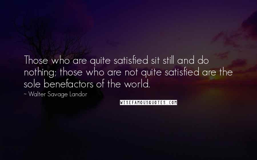 Walter Savage Landor Quotes: Those who are quite satisfied sit still and do nothing; those who are not quite satisfied are the sole benefactors of the world.