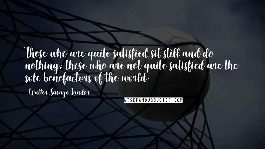 Walter Savage Landor Quotes: Those who are quite satisfied sit still and do nothing; those who are not quite satisfied are the sole benefactors of the world.