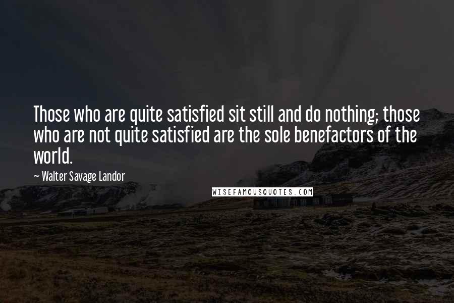 Walter Savage Landor Quotes: Those who are quite satisfied sit still and do nothing; those who are not quite satisfied are the sole benefactors of the world.