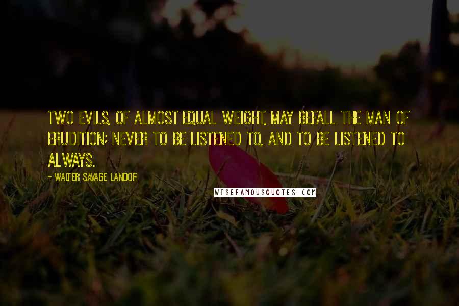 Walter Savage Landor Quotes: Two evils, of almost equal weight, may befall the man of erudition; never to be listened to, and to be listened to always.