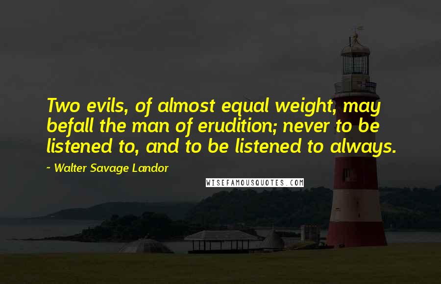 Walter Savage Landor Quotes: Two evils, of almost equal weight, may befall the man of erudition; never to be listened to, and to be listened to always.