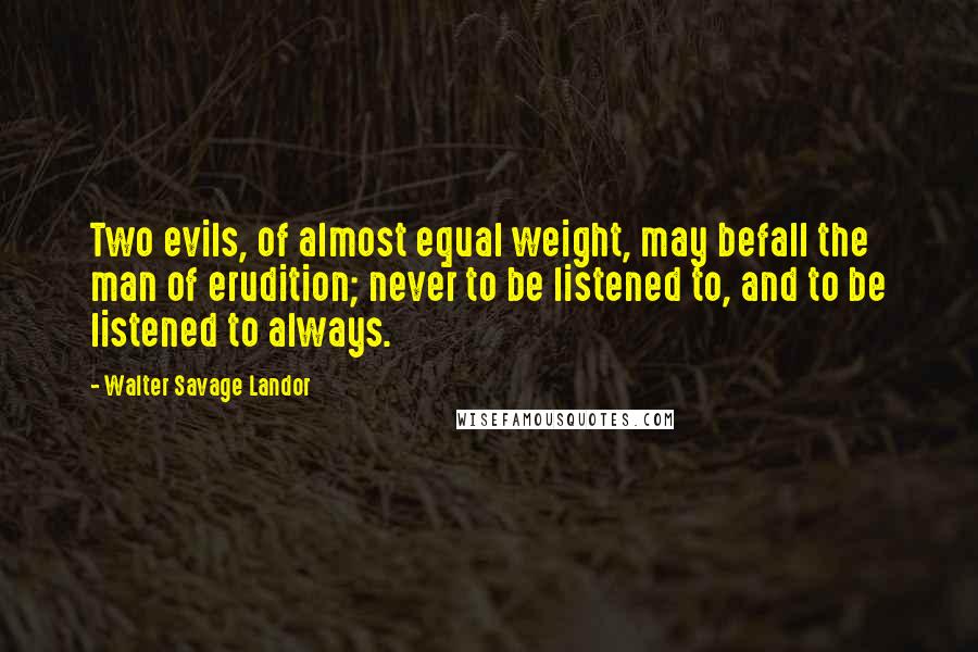 Walter Savage Landor Quotes: Two evils, of almost equal weight, may befall the man of erudition; never to be listened to, and to be listened to always.