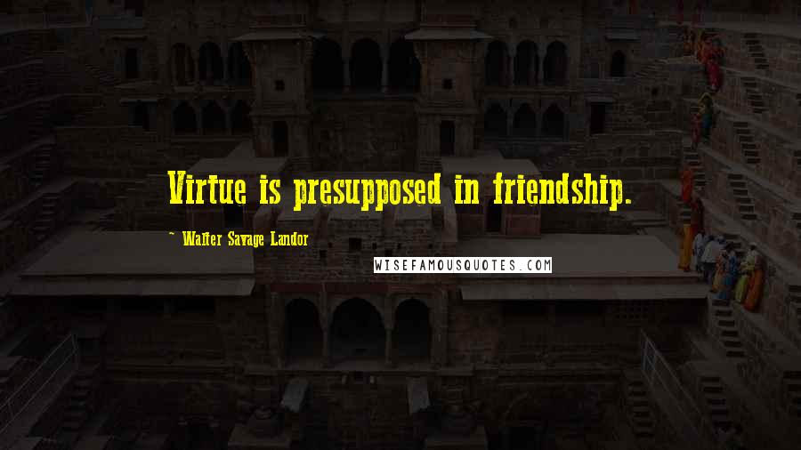 Walter Savage Landor Quotes: Virtue is presupposed in friendship.