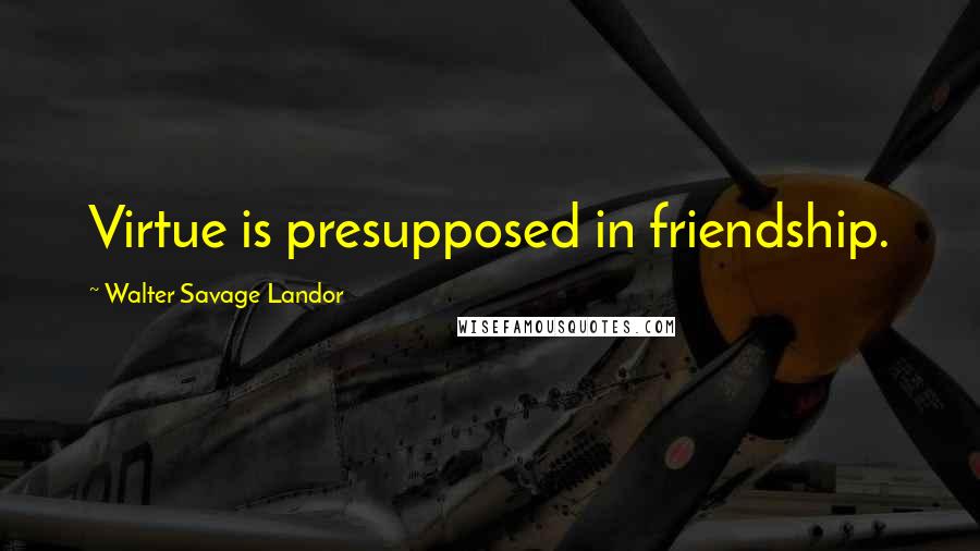 Walter Savage Landor Quotes: Virtue is presupposed in friendship.