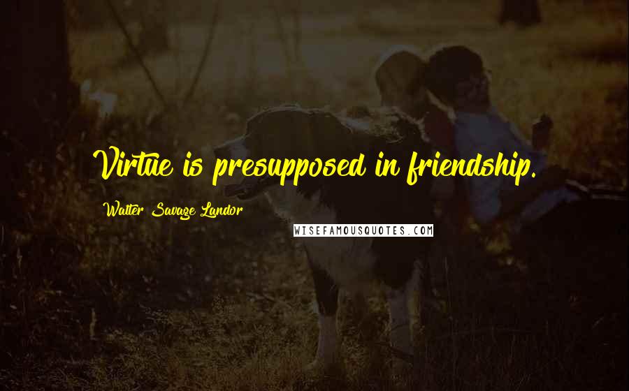 Walter Savage Landor Quotes: Virtue is presupposed in friendship.