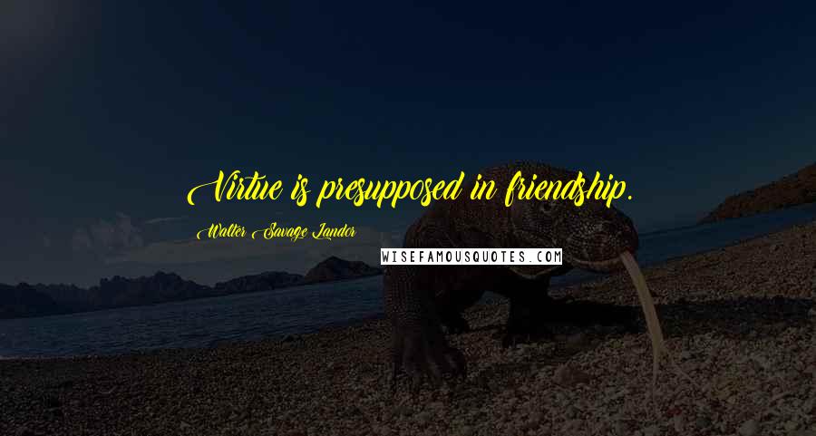 Walter Savage Landor Quotes: Virtue is presupposed in friendship.