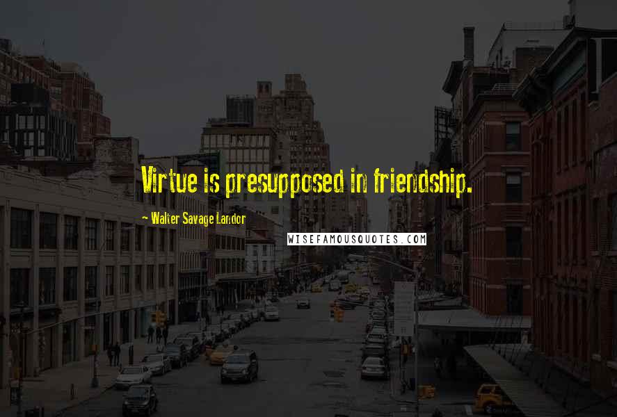 Walter Savage Landor Quotes: Virtue is presupposed in friendship.