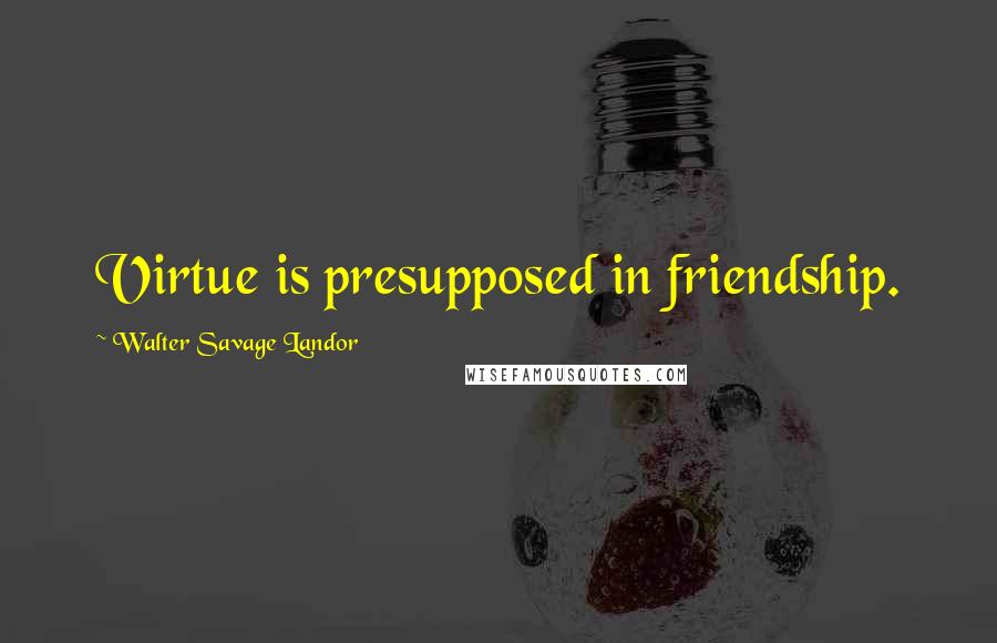 Walter Savage Landor Quotes: Virtue is presupposed in friendship.