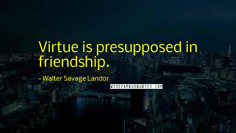 Walter Savage Landor Quotes: Virtue is presupposed in friendship.