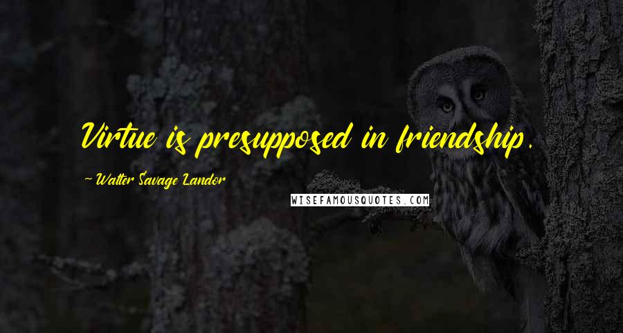 Walter Savage Landor Quotes: Virtue is presupposed in friendship.