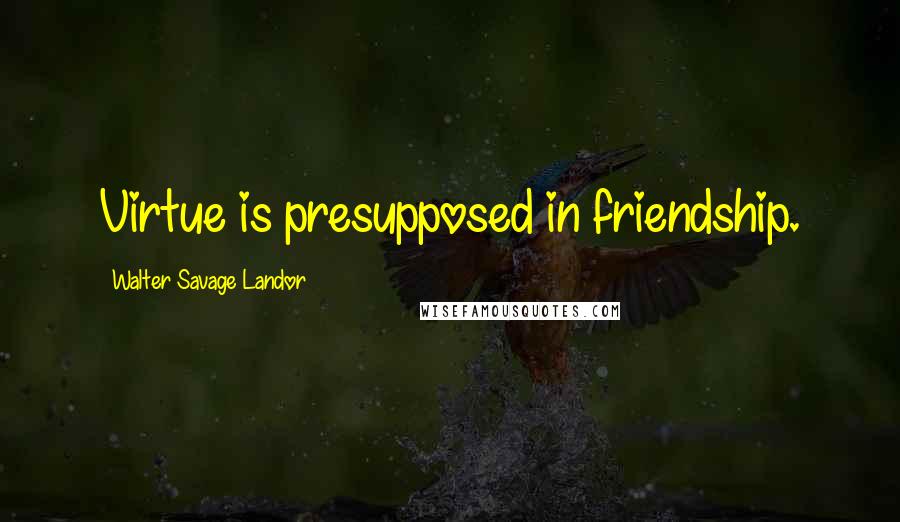 Walter Savage Landor Quotes: Virtue is presupposed in friendship.