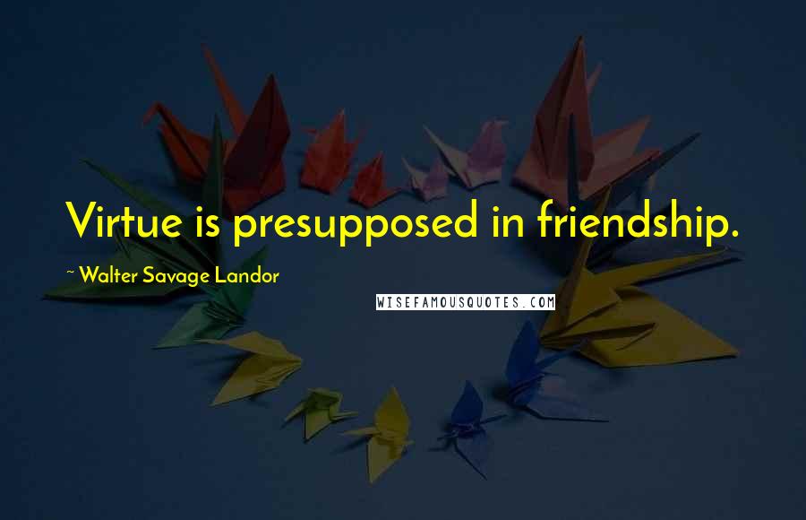 Walter Savage Landor Quotes: Virtue is presupposed in friendship.