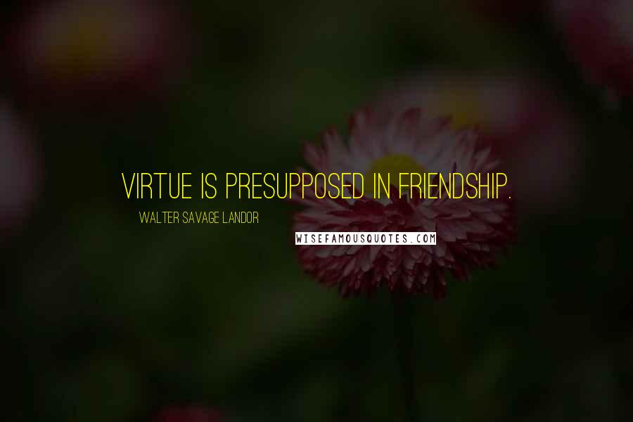 Walter Savage Landor Quotes: Virtue is presupposed in friendship.