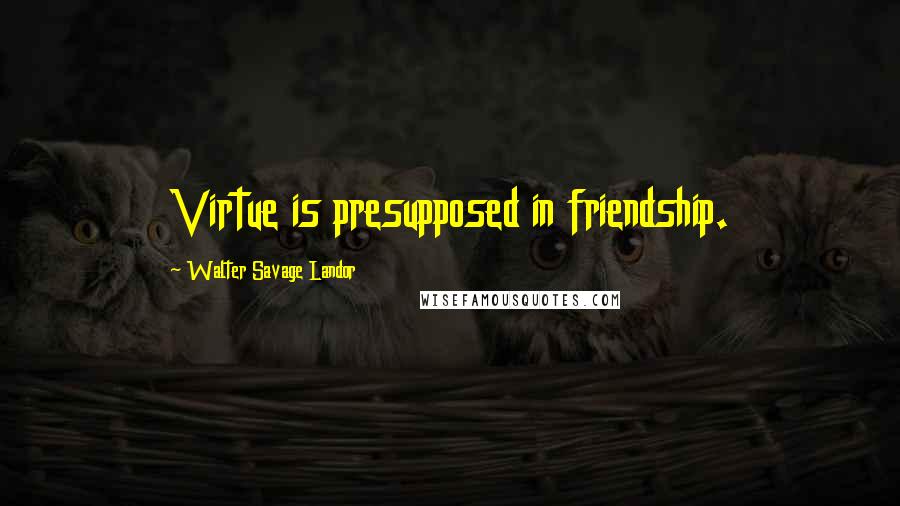 Walter Savage Landor Quotes: Virtue is presupposed in friendship.