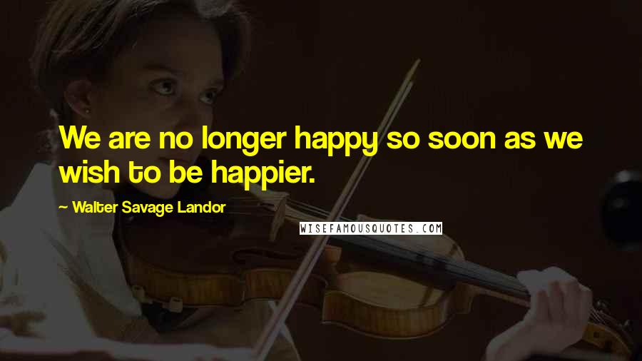 Walter Savage Landor Quotes: We are no longer happy so soon as we wish to be happier.