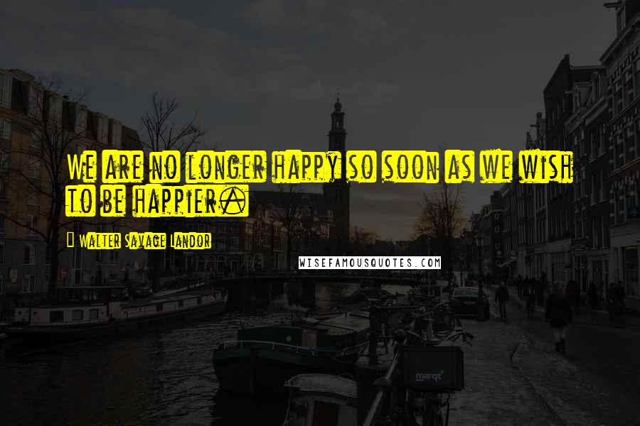 Walter Savage Landor Quotes: We are no longer happy so soon as we wish to be happier.