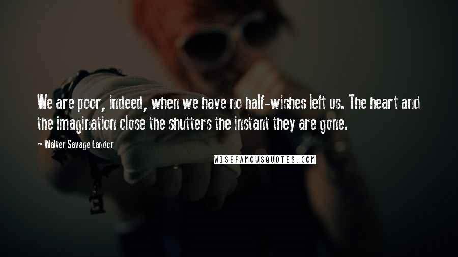 Walter Savage Landor Quotes: We are poor, indeed, when we have no half-wishes left us. The heart and the imagination close the shutters the instant they are gone.