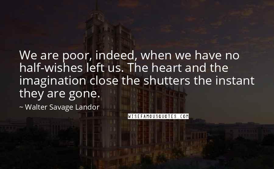 Walter Savage Landor Quotes: We are poor, indeed, when we have no half-wishes left us. The heart and the imagination close the shutters the instant they are gone.