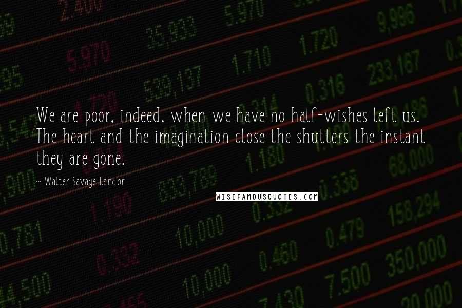 Walter Savage Landor Quotes: We are poor, indeed, when we have no half-wishes left us. The heart and the imagination close the shutters the instant they are gone.