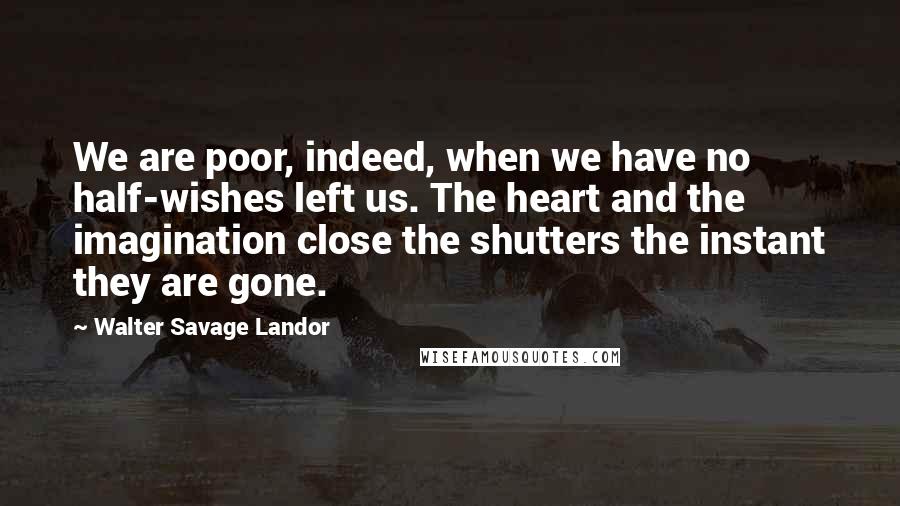 Walter Savage Landor Quotes: We are poor, indeed, when we have no half-wishes left us. The heart and the imagination close the shutters the instant they are gone.