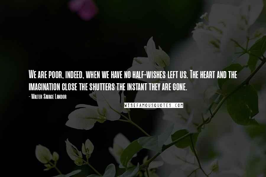 Walter Savage Landor Quotes: We are poor, indeed, when we have no half-wishes left us. The heart and the imagination close the shutters the instant they are gone.